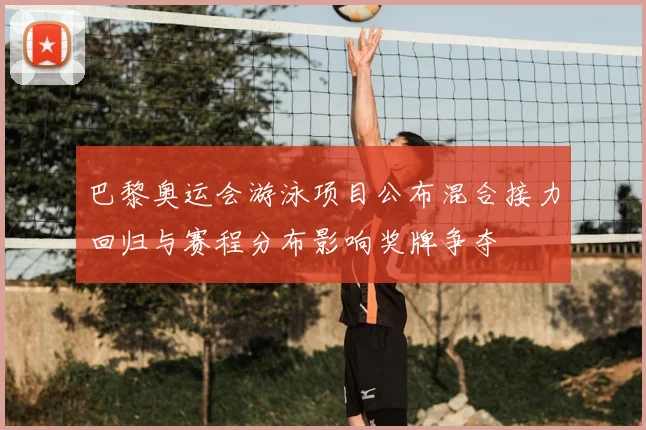 巴黎奥运会游泳项目公布混合接力回归与赛程分布影响奖牌争夺