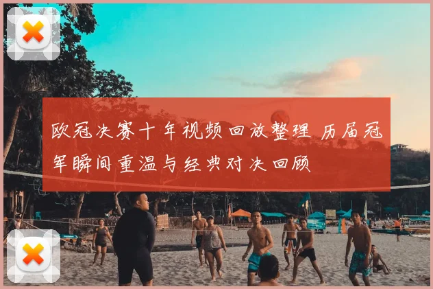 欧冠决赛十年视频回放整理 历届冠军瞬间重温与经典对决回顾