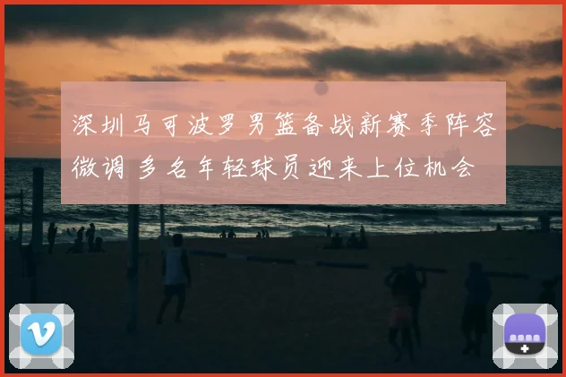 深圳马可波罗男篮备战新赛季阵容微调 多名年轻球员迎来上位机会