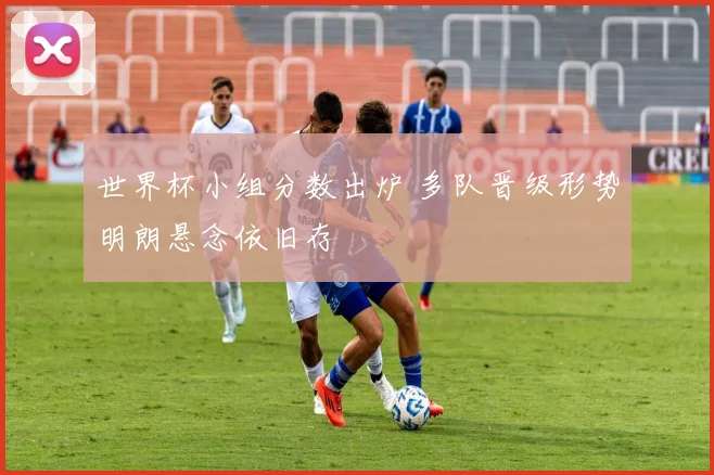 世界杯小组分数出炉 多队晋级形势明朗悬念依旧存