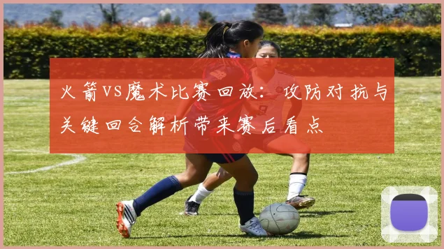 火箭vs魔术比赛回放：攻防对抗与关键回合解析带来赛后看点