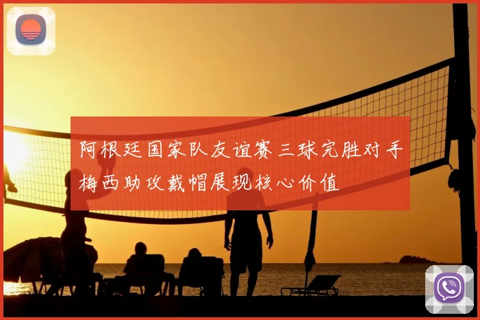 阿根廷国家队友谊赛三球完胜对手梅西助攻戴帽展现核心价值