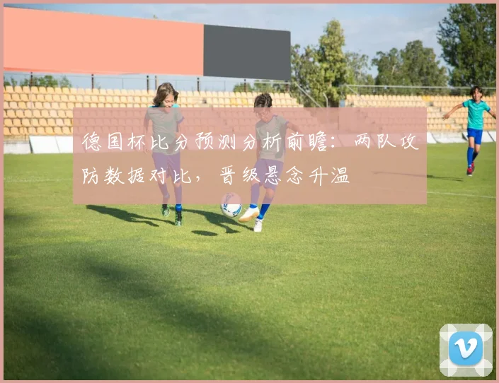 德国杯比分预测分析前瞻：两队攻防数据对比，晋级悬念升温