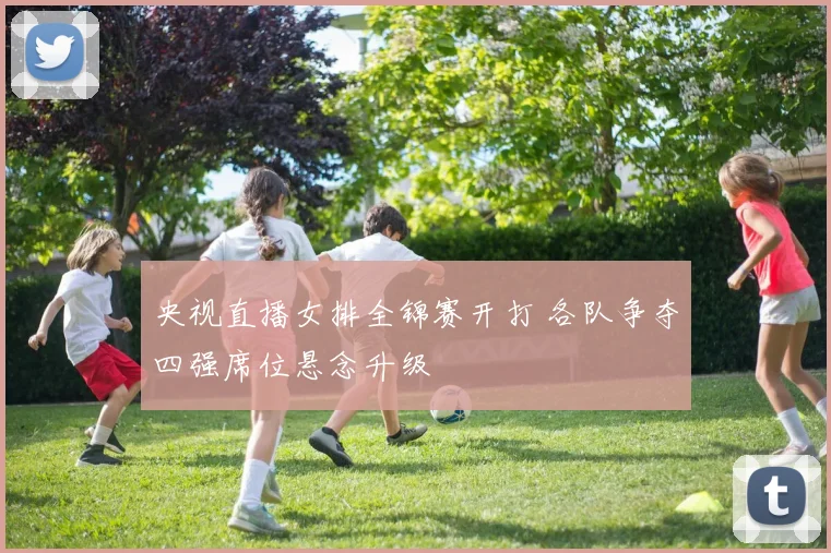 央视直播女排全锦赛开打 各队争夺四强席位悬念升级