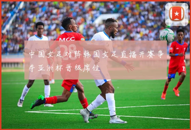 中国女足对阵韩国女足直播开赛争夺亚洲杯晋级席位