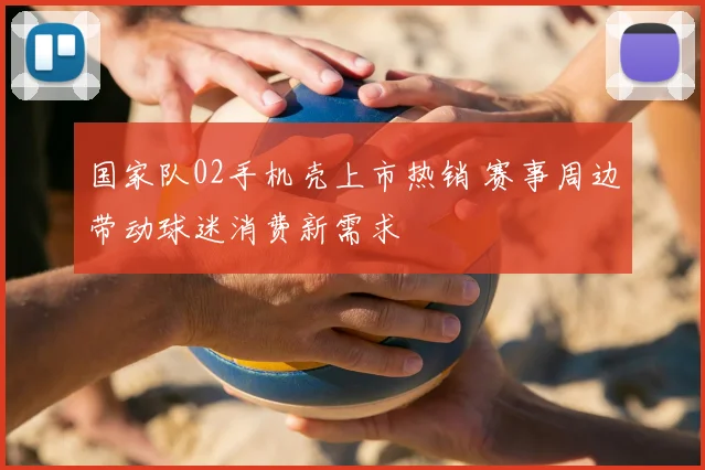 国家队02手机壳上市热销 赛事周边带动球迷消费新需求