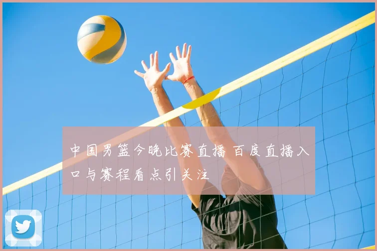 中国男篮今晚比赛直播 百度直播入口与赛程看点引关注