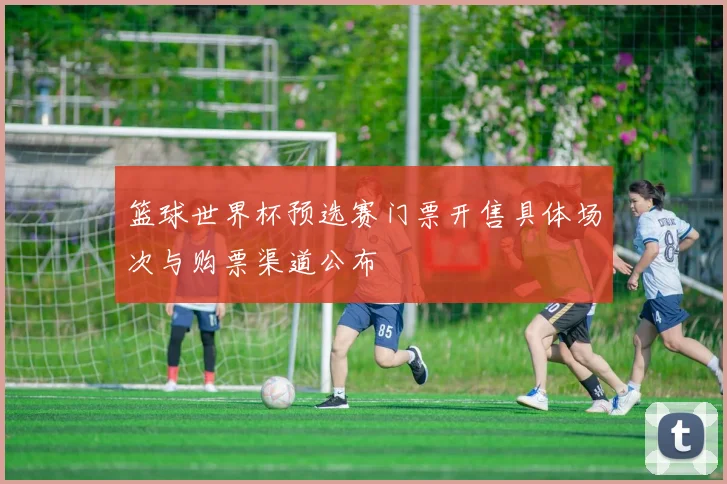 篮球世界杯预选赛门票开售具体场次与购票渠道公布