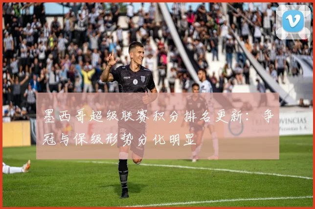 墨西哥超级联赛积分排名更新:争冠与保级形势分化明显