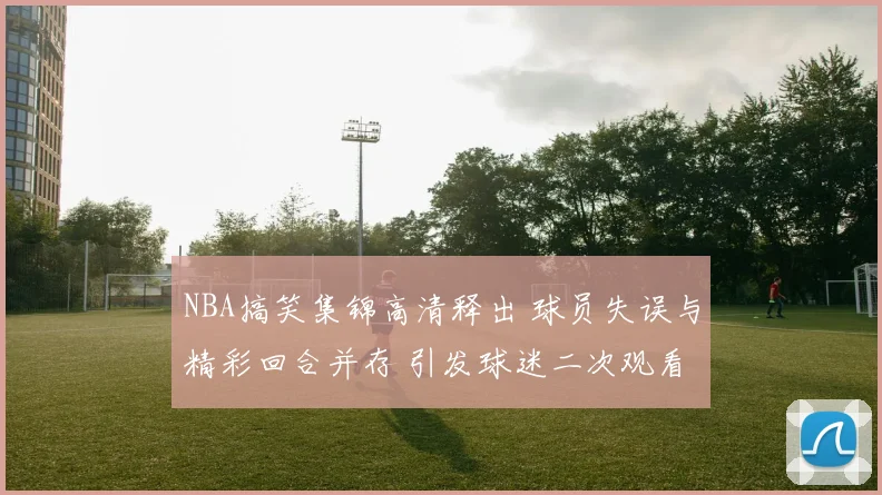 NBA搞笑集锦高清释出 球员失误与精彩回合并存 引发球迷二次观看