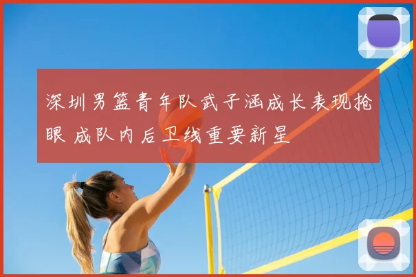 深圳男篮青年队武子涵成长表现抢眼 成队内后卫线重要新星