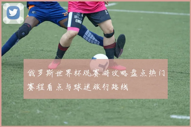 俄罗斯世界杯观赛游攻略盘点热门赛程看点与球迷旅行路线