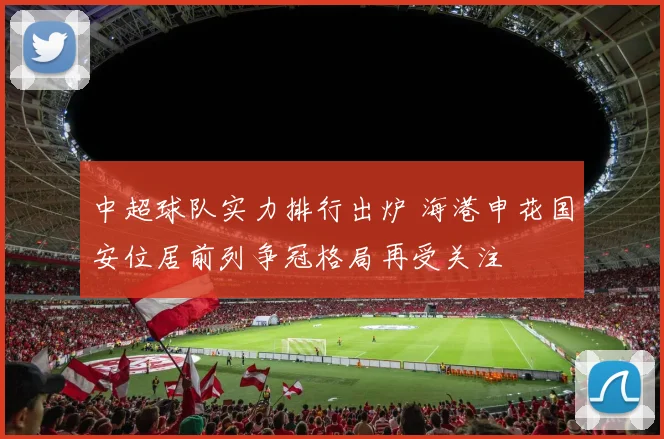 中超球队实力排行出炉 海港申花国安位居前列争冠格局再受关注