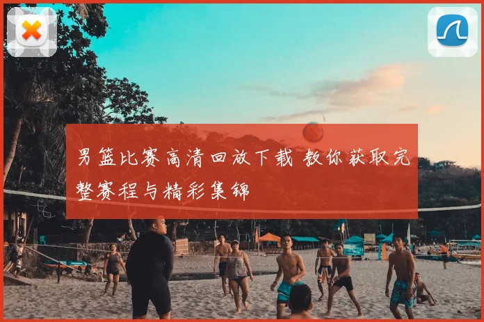 男篮比赛高清回放下载 教你获取完整赛程与精彩集锦
