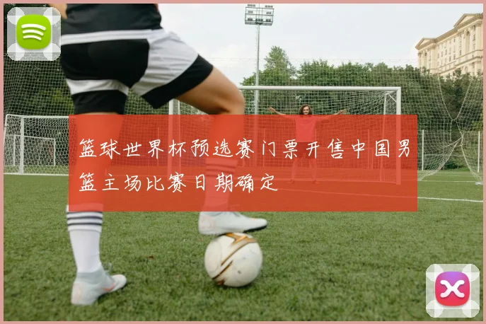 篮球世界杯预选赛门票开售中国男篮主场比赛日期确定