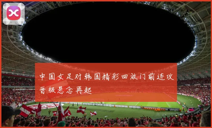 中国女足对韩国精彩回放门前连攻晋级悬念再起