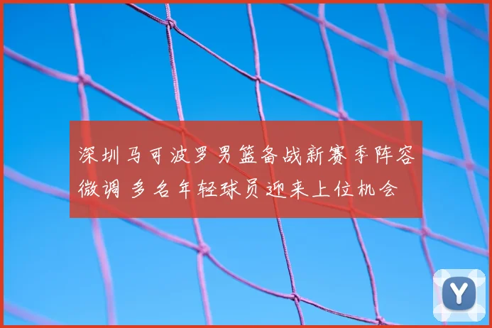 深圳马可波罗男篮备战新赛季阵容微调 多名年轻球员迎来上位机会