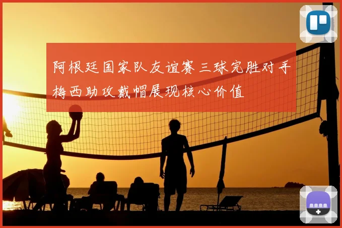 阿根廷国家队友谊赛三球完胜对手梅西助攻戴帽展现核心价值
