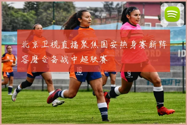 北京卫视直播聚焦国安热身赛新阵容磨合备战中超联赛