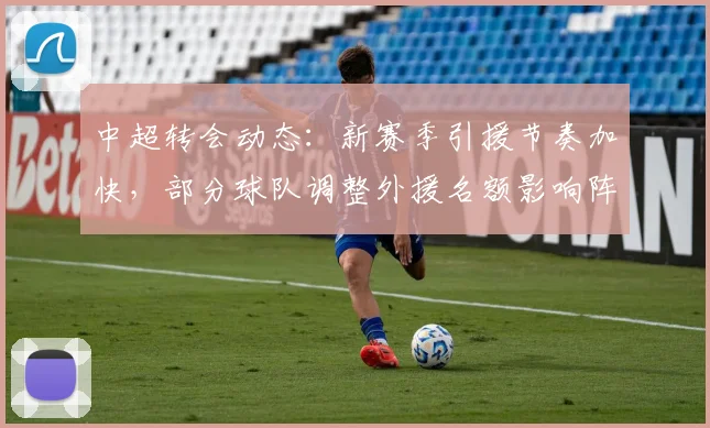 中超转会动态：新赛季引援节奏加快，部分球队调整外援名额影响阵容配置