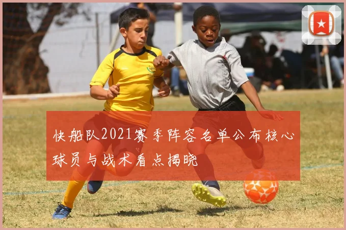 快船队2021赛季阵容名单公布核心球员与战术看点揭晓