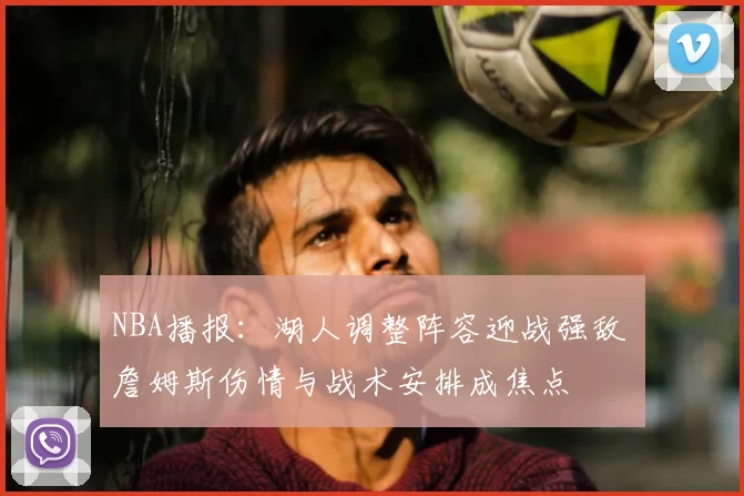 NBA播报：湖人调整阵容迎战强敌 詹姆斯伤情与战术安排成焦点
