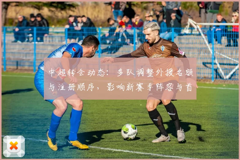 中超转会动态：多队调整外援名额与注册顺序，影响新赛季阵容与首轮出场安排
