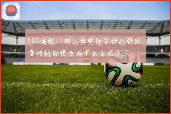 NBA播报:湖人调整阵容迎战强敌 詹姆斯伤情与战术安排成焦点