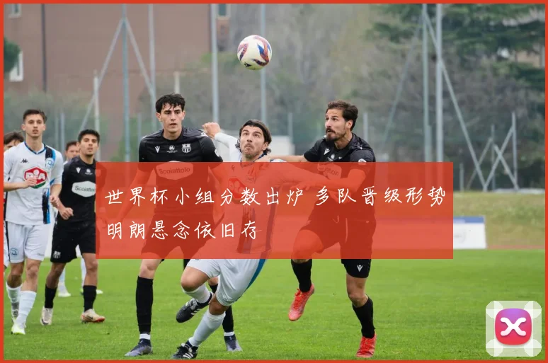 世界杯小组分数出炉 多队晋级形势明朗悬念依旧存