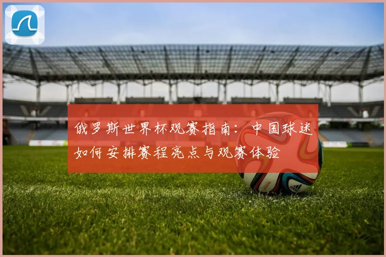 俄罗斯世界杯观赛指南：中国球迷如何安排赛程亮点与观赛体验