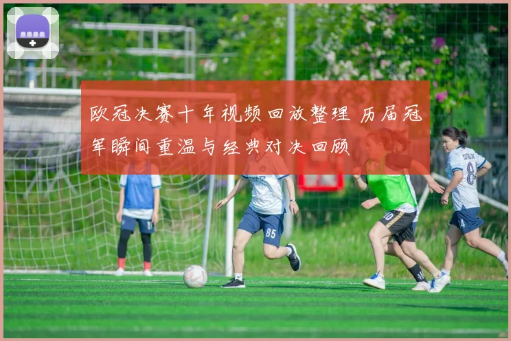 欧冠决赛十年视频回放整理 历届冠军瞬间重温与经典对决回顾