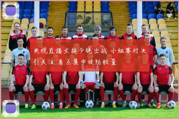 央视直播女排今晚出战 小组赛对决引关注 看点集中攻防较量