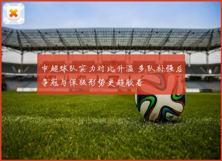 中超球队实力对比升温 多队补强后争冠与保级形势更趋胶着