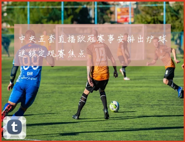 中央五套直播欧冠赛事安排出炉 球迷锁定观赛焦点