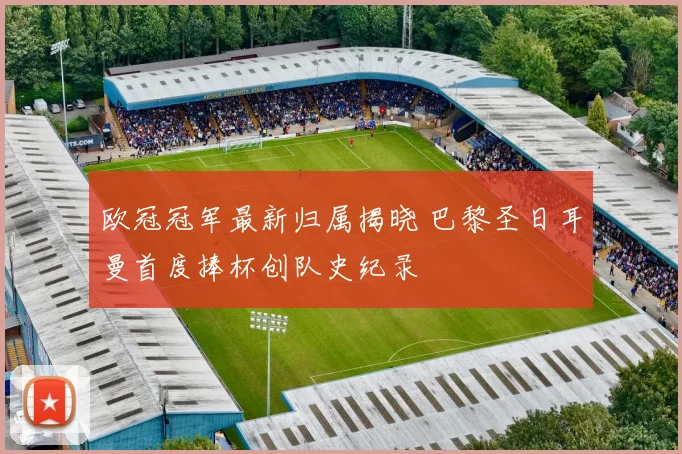 欧冠冠军最新归属揭晓 巴黎圣日耳曼首度捧杯创队史纪录