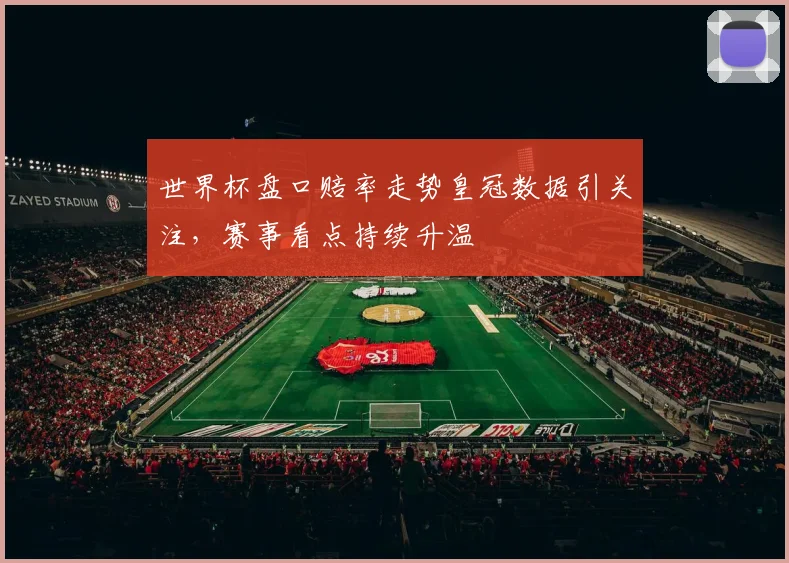 世界杯盘口赔率走势皇冠数据引关注，赛事看点持续升温