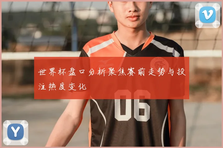 世界杯盘口分析聚焦赛前走势与投注热度变化
